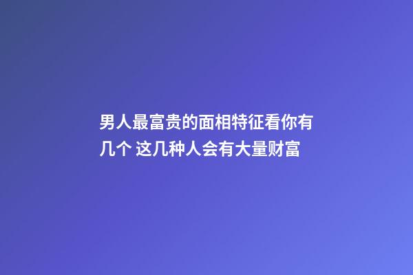 男人最富贵的面相特征看你有几个 这几种人会有大量财富